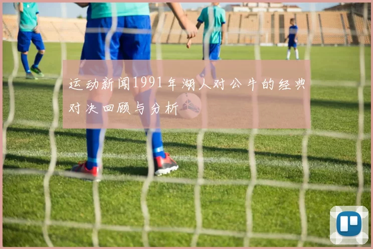 运动新闻1991年湖人对公牛的经典对决回顾与分析