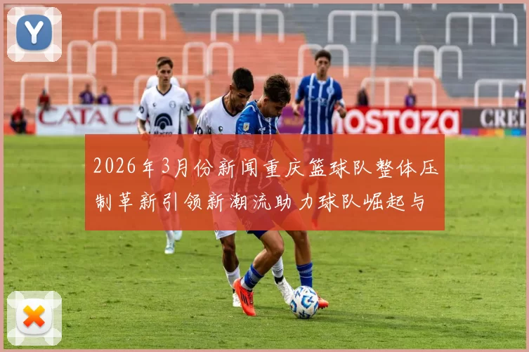 2026年3月份新闻重庆篮球队整体压制革新引领新潮流助力球队崛起与发展