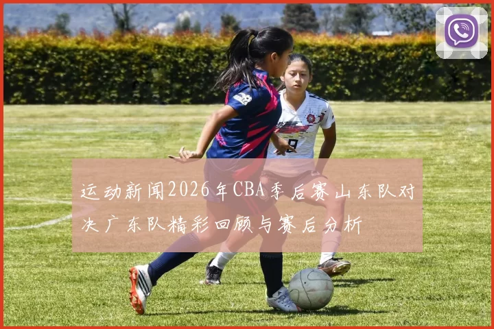 运动新闻2026年CBA季后赛山东队对决广东队精彩回顾与赛后分析