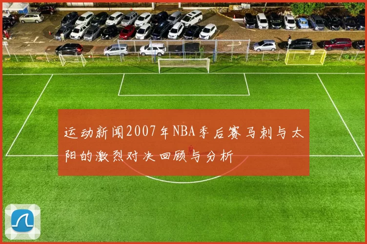 运动新闻2007年NBA季后赛马刺与太阳的激烈对决回顾与分析