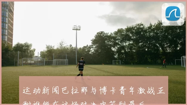 运动新闻巴拉那与博卡青年激战正酣谁能在这场对决中笑到最后