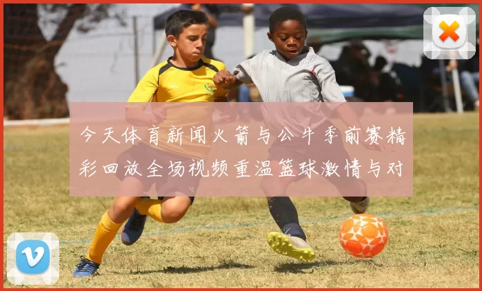 今天体育新闻火箭与公牛季前赛精彩回放全场视频重温篮球激情与对决瞬间