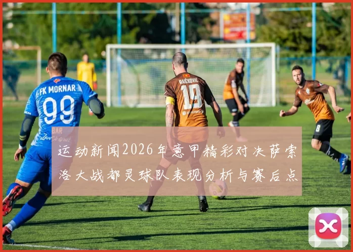 运动新闻2026年意甲精彩对决萨索洛大战都灵球队表现分析与赛后点评